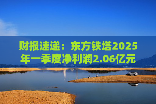 财报速递：东方铁塔2025年一季度净利润2.06亿元