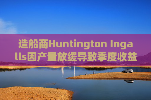 造船商Huntington Ingalls因产量放缓导致季度收益下降