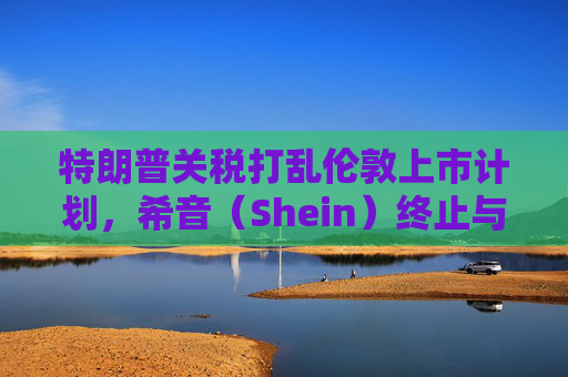 特朗普关税打乱伦敦上市计划，希音（Shein）终止与英国公关公司合作