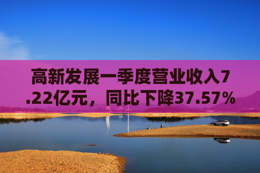 高新发展一季度营业收入7.22亿元，同比下降37.57%