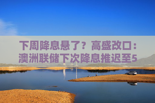 下周降息悬了？高盛改口：澳洲联储下次降息推迟至5月