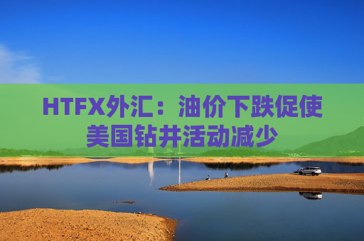 HTFX外汇：油价下跌促使美国钻井活动减少