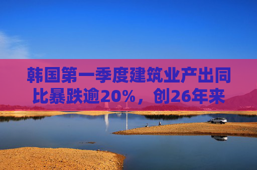 韩国第一季度建筑业产出同比暴跌逾20%，创26年来最大降幅