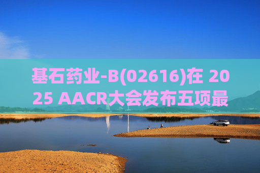 基石药业-B(02616)在 2025 AACR大会发布五项最新研究成果