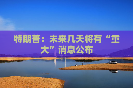 特朗普：未来几天将有“重大”消息公布  第1张