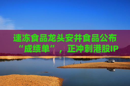 速冻食品龙头安井食品公布“成绩单”，正冲刺港股IPO