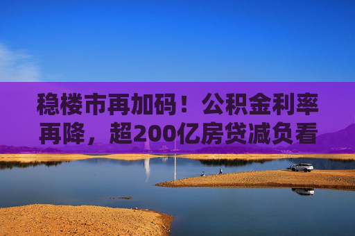 稳楼市再加码！公积金利率再降，超200亿房贷减负看得见