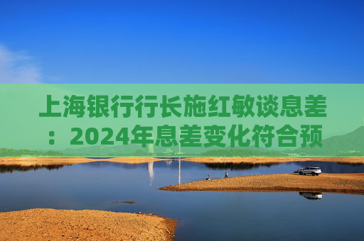 上海银行行长施红敏谈息差:2024年息差变化符合预期,2025年收窄幅度会显著缩小