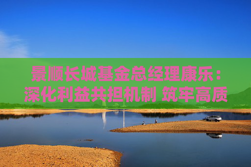 景顺长城基金总经理康乐：深化利益共担机制 筑牢高质量发展根基