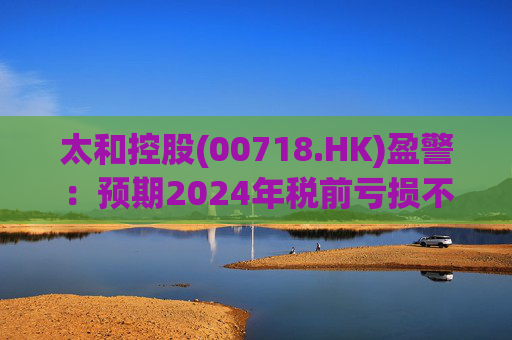 太和控股(00718.HK)盈警：预期2024年税前亏损不少于约9亿港元