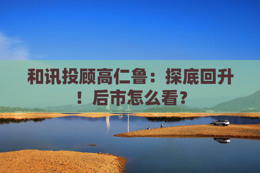 和讯投顾高仁鲁：探底回升！后市怎么看？