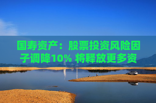 国寿资产:股票投资风险因子调降10% 将释放更多资金用于股票市场投资 第1张 国寿资产:股票投资风险因子调降10% 将释放更多资金用于股票市场投资 第1张