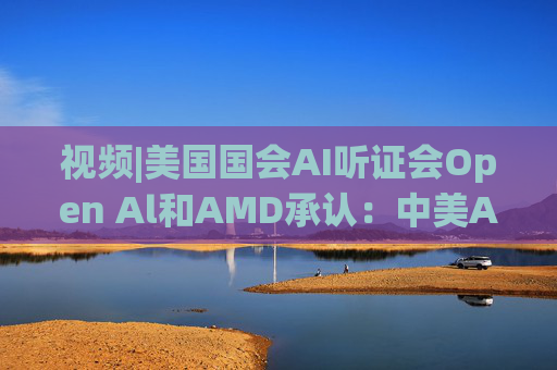 视频|美国国会AI听证会Open Al和AMD承认：中美A的差距并不大  第1张