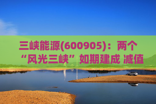 三峡能源(600905)：两个“风光三峡”如期建成 减值拖累年度业绩