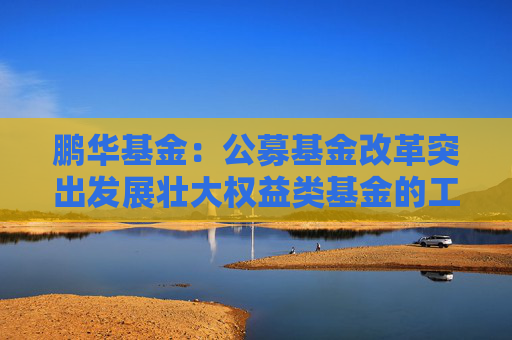 鹏华基金：公募基金改革突出发展壮大权益类基金的工作导向，权益投资规模与稳定性将进一步提高