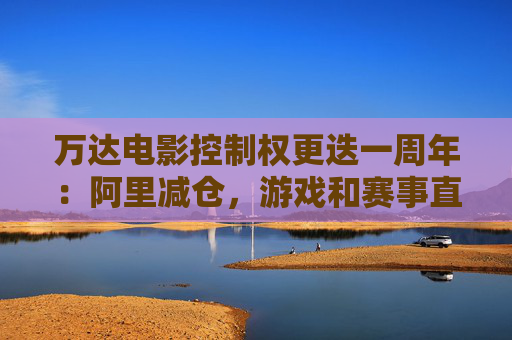 万达电影控制权更迭一周年：阿里减仓，游戏和赛事直播登场 新东家如何改写这家老牌上市影企命运？