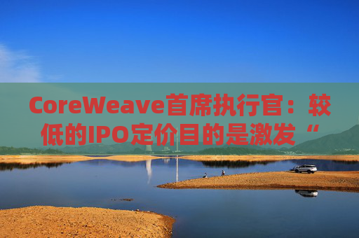 CoreWeave首席执行官：较低的IPO定价目的是激发“购买兴趣”  第1张