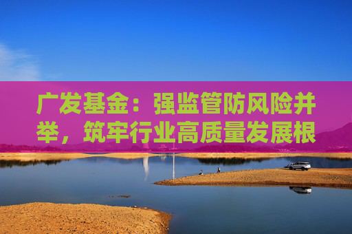 广发基金：强监管防风险并举，筑牢行业高质量发展根基