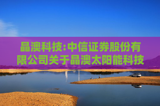 晶澳科技:中信证券股份有限公司关于晶澳太阳能科技股份有限公司向不特定对象发行可转换公司债券持续督导保荐总结报告书