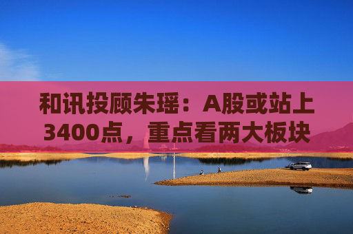 和讯投顾朱瑶：A股或站上3400点，重点看两大板块