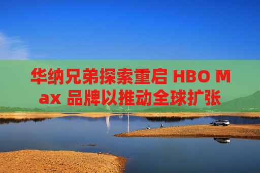 华纳兄弟探索重启 HBO Max 品牌以推动全球扩张