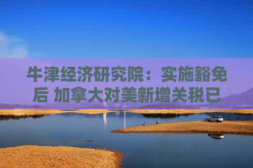 牛津经济研究院：实施豁免后 加拿大对美新增关税已“接近零”