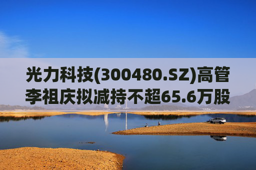 光力科技(300480.SZ)高管李祖庆拟减持不超65.6万股