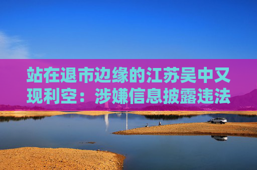 站在退市边缘的江苏吴中又现利空：涉嫌信息披露违法违规，公司董事长钱群山被立案