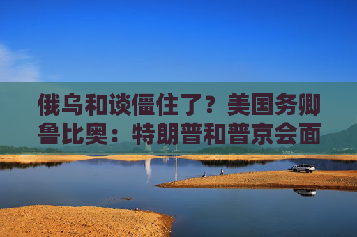俄乌和谈僵住了？美国务卿鲁比奥：特朗普和普京会面是结束战争“唯一途径”！