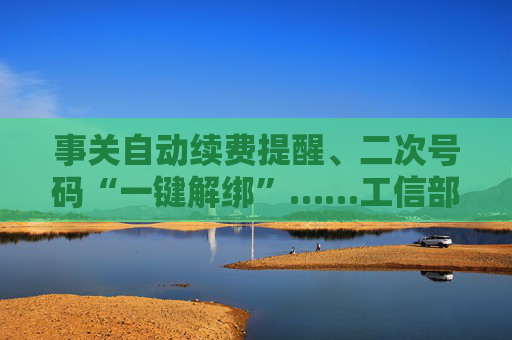 事关自动续费提醒、二次号码“一键解绑”……工信部明确：今年将重点解决