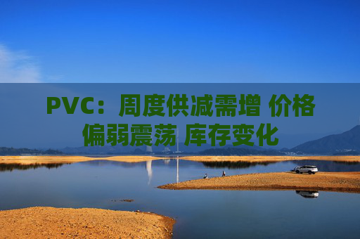 PVC：周度供减需增 价格偏弱震荡 库存变化  第1张