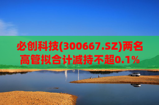 必创科技(300667.SZ)两名高管拟合计减持不超0.1%股份  第1张