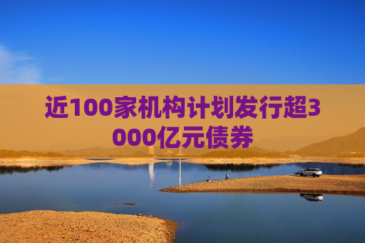 近100家机构计划发行超3000亿元债券