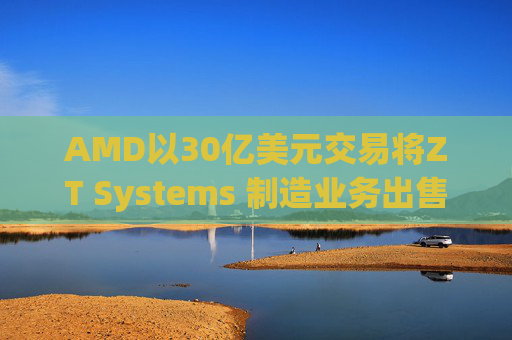 AMD以30亿美元交易将ZT Systems 制造业务出售给Sanmina