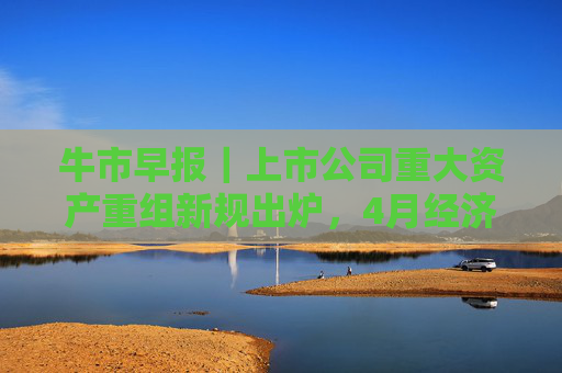 牛市早报｜上市公司重大资产重组新规出炉，4月经济数据将公布