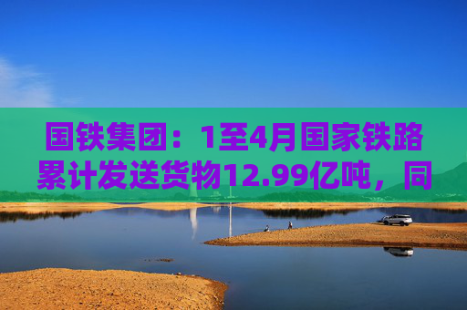 国铁集团：1至4月国家铁路累计发送货物12.99亿吨，同比增长3.6%