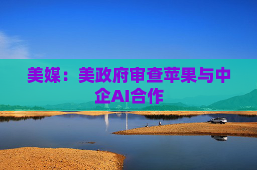 美媒：美政府审查苹果与中企AI合作