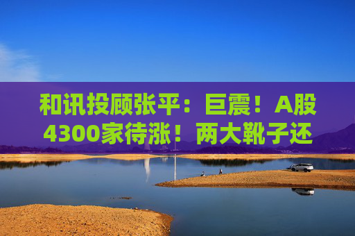 和讯投顾张平：巨震！A股4300家待涨！两大靴子还没落地，又迎压力？