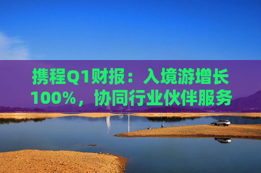 携程Q1财报：入境游增长100%，协同行业伙伴服务全球游客