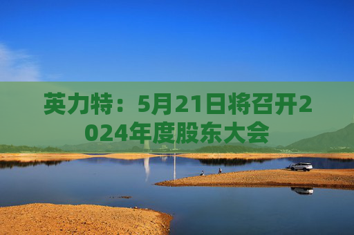 英力特：5月21日将召开2024年度股东大会  第1张
