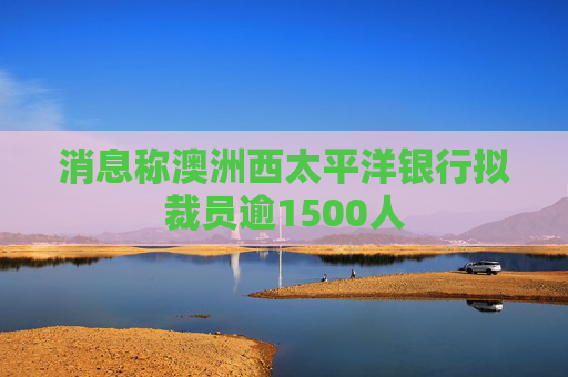 消息称澳洲西太平洋银行拟裁员逾1500人
