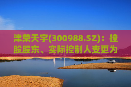 津荣天宇(300988.SZ)：控股股东、实际控制人变更为孙兴文、韩凤芝、赵红