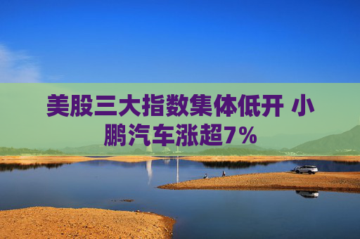 美股三大指数集体低开 小鹏汽车涨超7%