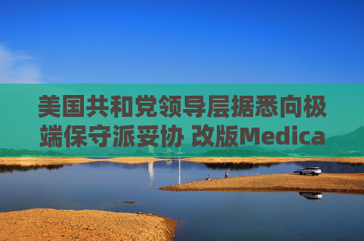 美国共和党领导层据悉向极端保守派妥协 改版Medicaid或影响中期选举选情