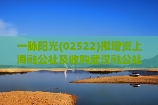一脉阳光(02522)拟增资上海融公社及收购武汉融公社51%股权