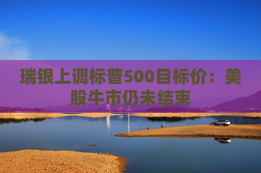 瑞银上调标普500目标价：美股牛市仍未结束