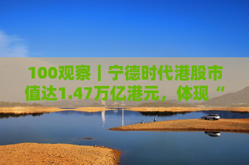 100观察｜宁德时代港股市值达1.47万亿港元，体现“碳中和”时代的资本流向与技术话语权