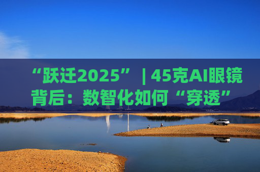 “跃迁2025” | 45克AI眼镜背后:数智化如何“穿透”绿色供应链? 第1张 “跃迁2025” | 45克AI眼镜背后:数智化如何“穿透”绿色供应链? 第1张