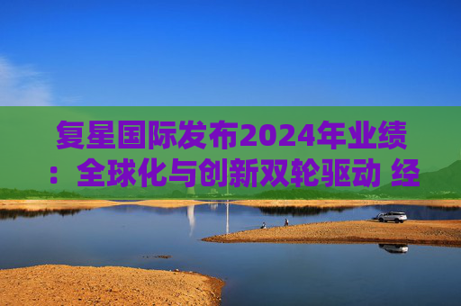 复星国际发布2024年业绩：全球化与创新双轮驱动 经营底盘稳健