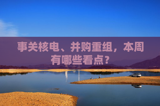 事关核电、并购重组，本周有哪些看点？